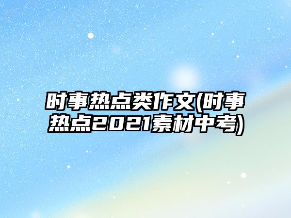 時(shí)事熱點(diǎn)類作文(時(shí)事熱點(diǎn)2021素材中考)