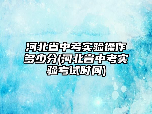 河北省中考實(shí)驗(yàn)操作多少分(河北省中考實(shí)驗(yàn)考試時(shí)間)