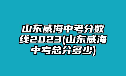 山東威海中考分?jǐn)?shù)線2023(山東威海中考總分多少)