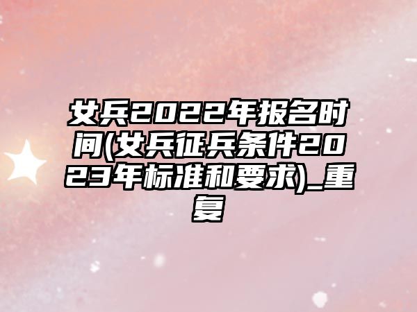 女兵2022年報(bào)名時(shí)間(女兵征兵條件2023年標(biāo)準(zhǔn)和要求)_重復(fù)