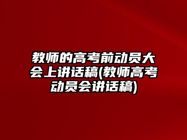 教師的高考前動員大會上講話稿(教師高考動員會講話稿)