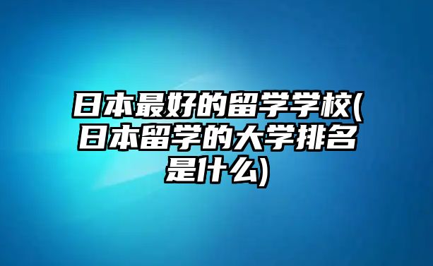 日本最好的留學(xué)學(xué)校(日本留學(xué)的大學(xué)排名是什么)