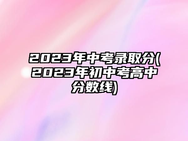 2023年中考錄取分(2023年初中考高中分數(shù)線)