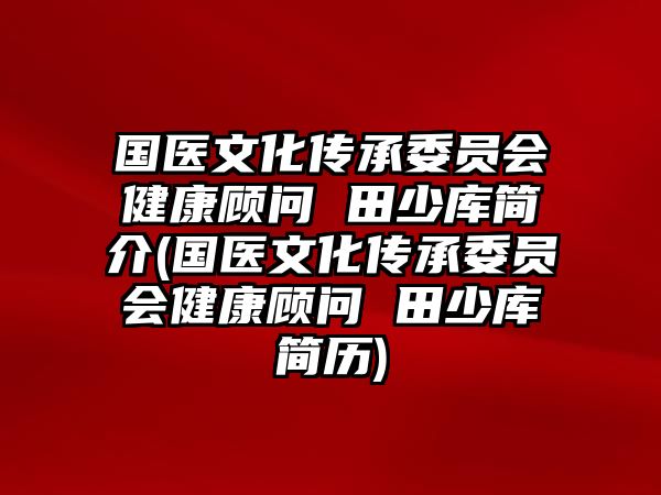 國(guó)醫(yī)文化傳承委員會(huì)健康顧問 田少庫簡(jiǎn)介(國(guó)醫(yī)文化傳承委員會(huì)健康顧問 田少庫簡(jiǎn)歷)