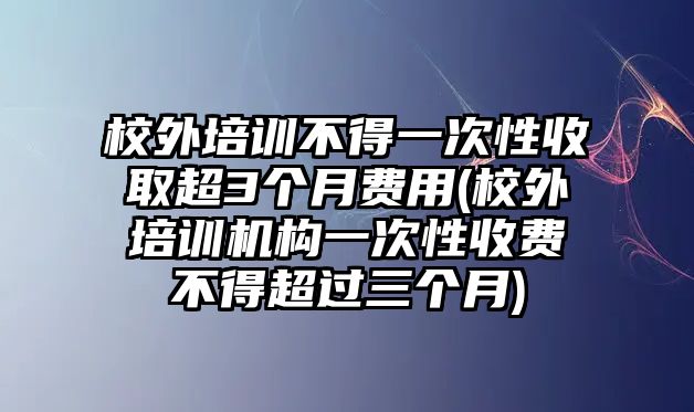 校外培訓(xùn)不得一次性收取超3個(gè)月費(fèi)用(校外培訓(xùn)機(jī)構(gòu)一次性收費(fèi)不得超過三個(gè)月)