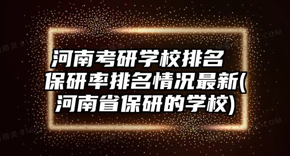 河南考研學校排名 保研率排名情況最新(河南省保研的學校)