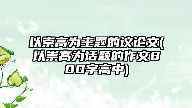 以崇高為主題的議論文(以崇高為話題的作文800字高中)