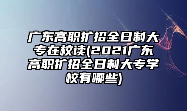 廣東高職擴招全日制大專在校讀(2021廣東高職擴招全日制大專學校有哪些)