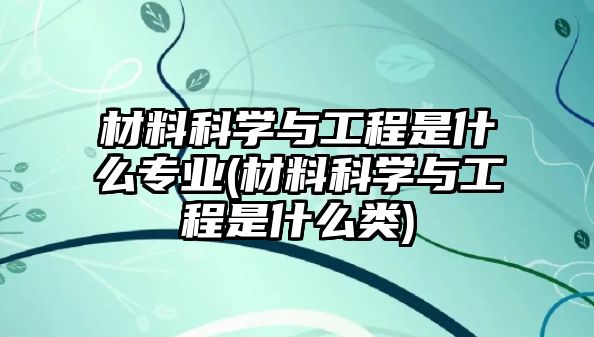 材料科學與工程是什么專業(yè)(材料科學與工程是什么類)