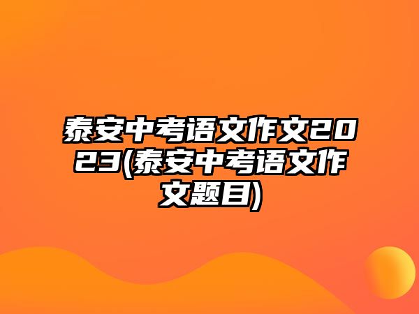 泰安中考語(yǔ)文作文2023(泰安中考語(yǔ)文作文題目)