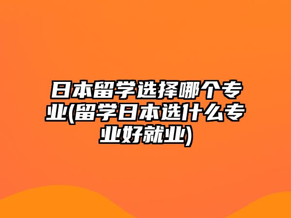 日本留學(xué)選擇哪個專業(yè)(留學(xué)日本選什么專業(yè)好就業(yè))