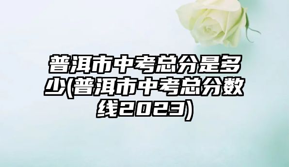 普洱市中考總分是多少(普洱市中考總分?jǐn)?shù)線2023)