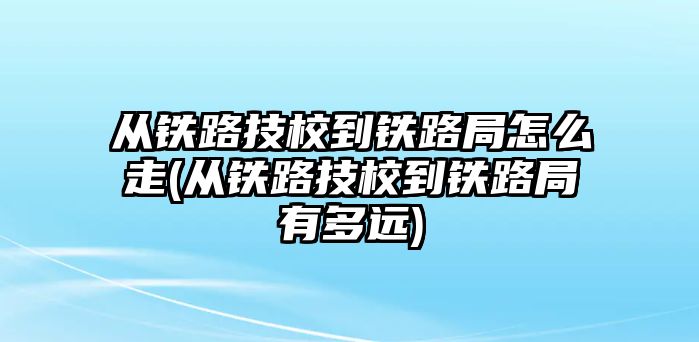 從鐵路技校到鐵路局怎么走(從鐵路技校到鐵路局有多遠)