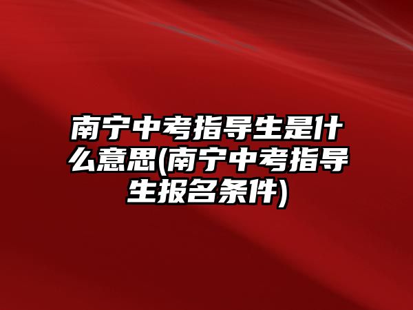 南寧中考指導生是什么意思(南寧中考指導生報名條件)