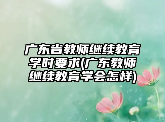 廣東省教師繼續(xù)教育學(xué)時要求(廣東教師繼續(xù)教育學(xué)會怎樣)