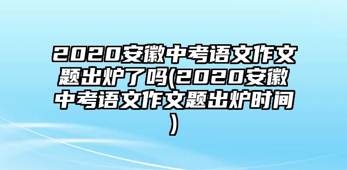 2020安徽中考語(yǔ)文作文題出爐了嗎(2020安徽中考語(yǔ)文作文題出爐時(shí)間)