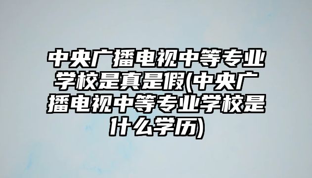 中央廣播電視中等專業(yè)學校是真是假(中央廣播電視中等專業(yè)學校是什么學歷)