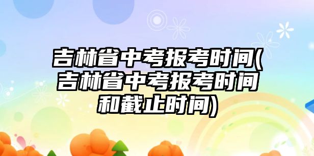 吉林省中考報(bào)考時(shí)間(吉林省中考報(bào)考時(shí)間和截止時(shí)間)