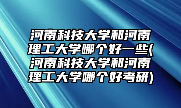 河南科技大學和河南理工大學哪個好一些(河南科技大學和河南理工大學哪個好考研)