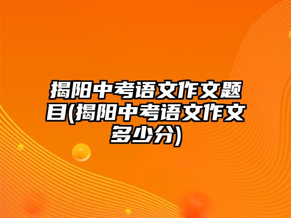 揭陽中考語文作文題目(揭陽中考語文作文多少分)