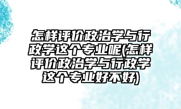 怎樣評價政治學與行政學這個專業(yè)呢(怎樣評價政治學與行政學這個專業(yè)好不好)