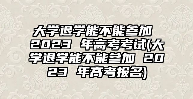 大學(xué)退學(xué)能不能參加 2023 年高考考試(大學(xué)退學(xué)能不能參加 2023 年高考報名)