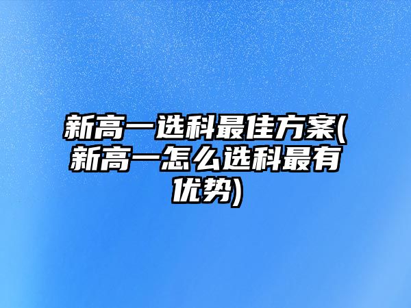 新高一選科最佳方案(新高一怎么選科最有優(yōu)勢(shì))