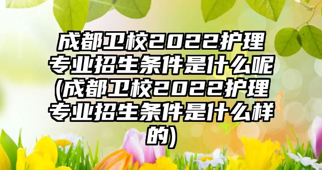 成都衛(wèi)校2022護(hù)理專業(yè)招生條件是什么呢(成都衛(wèi)校2022護(hù)理專業(yè)招生條件是什么樣的)