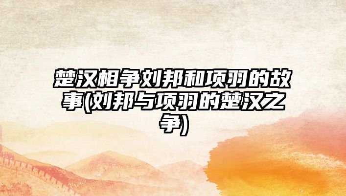 楚漢相爭劉邦和項(xiàng)羽的故事(劉邦與項(xiàng)羽的楚漢之爭)