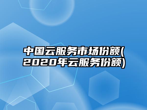 中國(guó)云服務(wù)市場(chǎng)份額(2020年云服務(wù)份額)