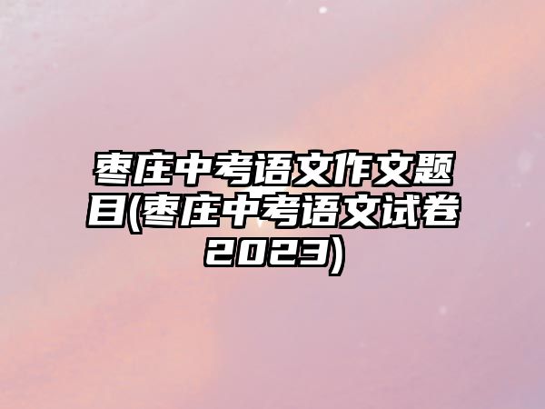 棗莊中考語文作文題目(棗莊中考語文試卷2023)