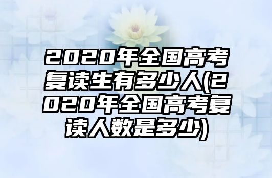 2020年全國高考復讀生有多少人(2020年全國高考復讀人數是多少)