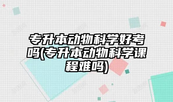 專升本動物科學好考嗎(專升本動物科學課程難嗎)