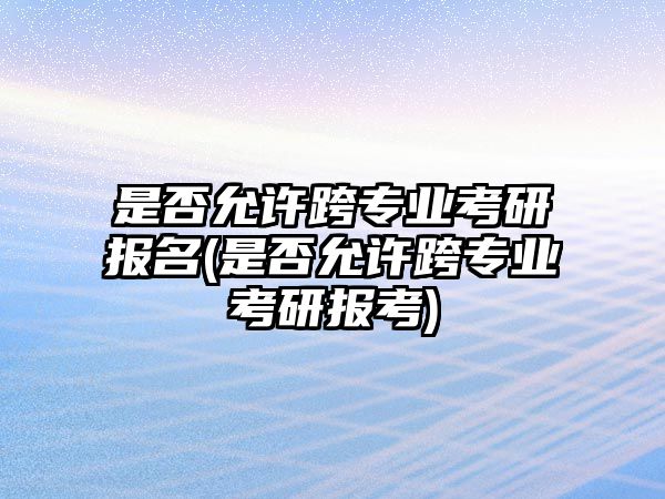 是否允許跨專業(yè)考研報(bào)名(是否允許跨專業(yè)考研報(bào)考)