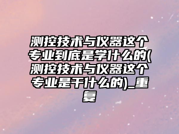 測控技術(shù)與儀器這個專業(yè)到底是學(xué)什么的(測控技術(shù)與儀器這個專業(yè)是干什么的)_重復(fù)