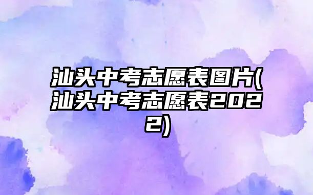 汕頭中考志愿表圖片(汕頭中考志愿表2022)