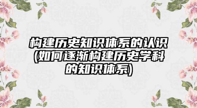 構建歷史知識體系的認識(如何逐漸構建歷史學科的知識體系)