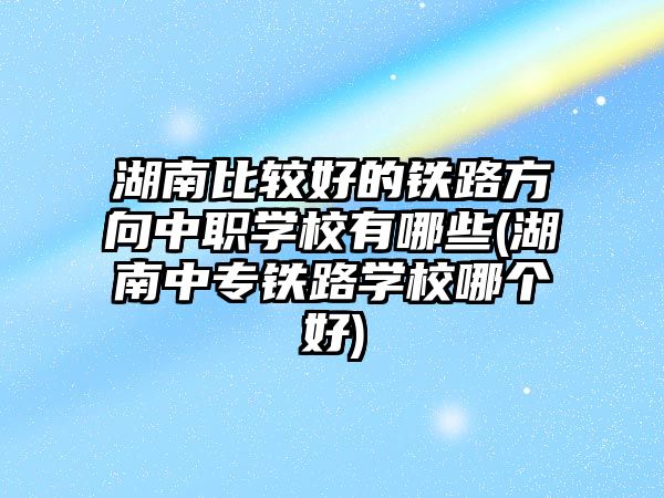 湖南比較好的鐵路方向中職學(xué)校有哪些(湖南中專鐵路學(xué)校哪個好)