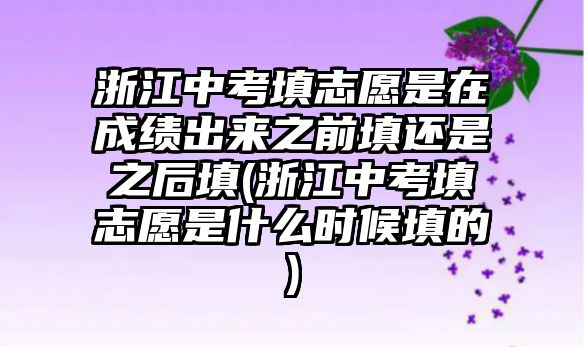 浙江中考填志愿是在成績出來之前填還是之后填(浙江中考填志愿是什么時候填的)