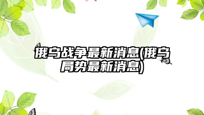 俄烏戰(zhàn)爭(zhēng)最新消息(俄烏局勢(shì)最新消息)