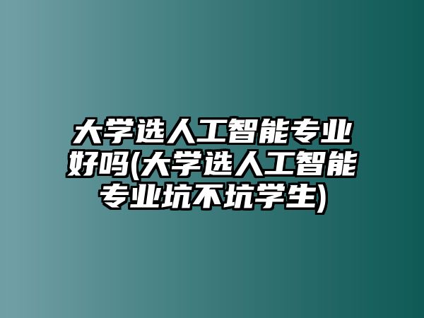 大學選人工智能專業(yè)好嗎(大學選人工智能專業(yè)坑不坑學生)