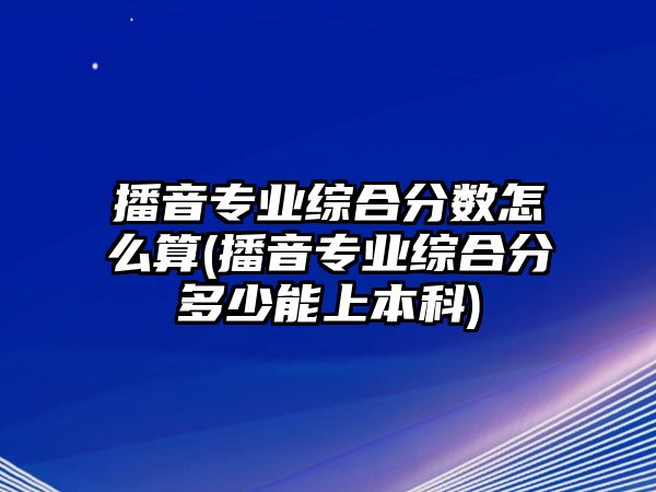 播音專業(yè)綜合分?jǐn)?shù)怎么算(播音專業(yè)綜合分多少能上本科)