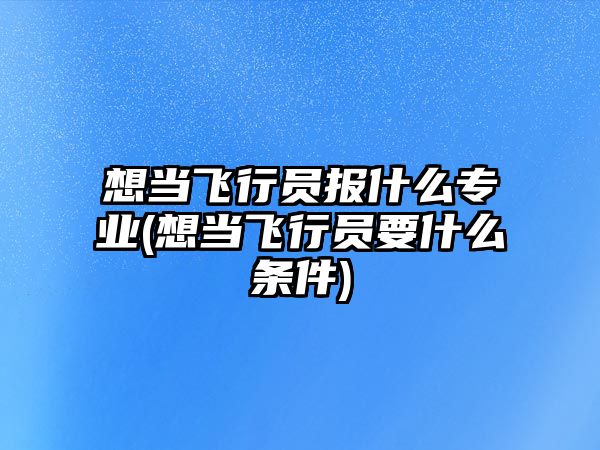 想當(dāng)飛行員報(bào)什么專(zhuān)業(yè)(想當(dāng)飛行員要什么條件)