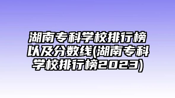 湖南?？茖W(xué)校排行榜以及分數(shù)線(湖南專科學(xué)校排行榜2023)