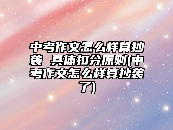 中考作文怎么樣算抄襲 具體扣分原則(中考作文怎么樣算抄襲了)