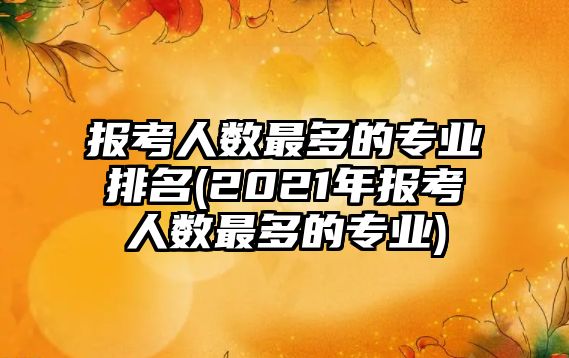 報考人數(shù)最多的專業(yè)排名(2021年報考人數(shù)最多的專業(yè))