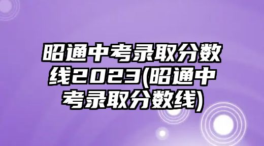 昭通中考錄取分?jǐn)?shù)線2023(昭通中考錄取分?jǐn)?shù)線)