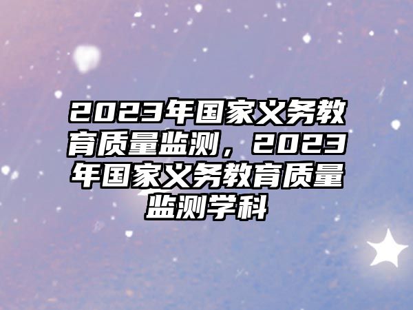 2023年國家義務(wù)教育質(zhì)量監(jiān)測，2023年國家義務(wù)教育質(zhì)量監(jiān)測學(xué)科