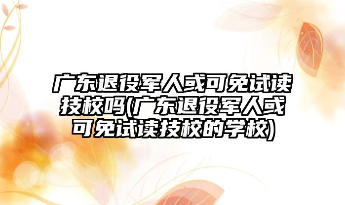 廣東退役軍人或可免試讀技校嗎(廣東退役軍人或可免試讀技校的學(xué)校)