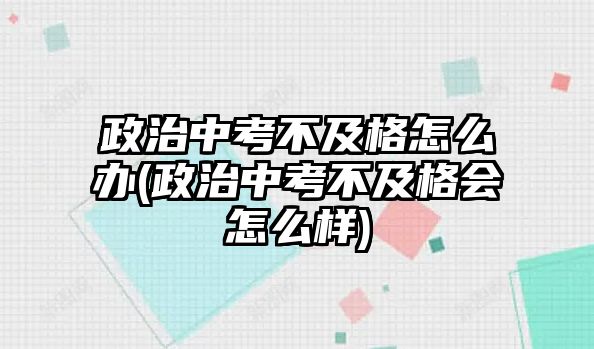 政治中考不及格怎么辦(政治中考不及格會怎么樣)